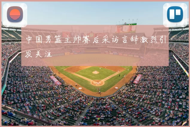 中国男篮主帅赛后采访言辞激烈引发关注