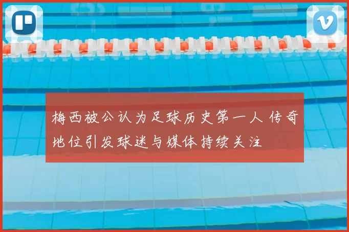 梅西被公认为足球历史第一人 传奇地位引发球迷与媒体持续关注