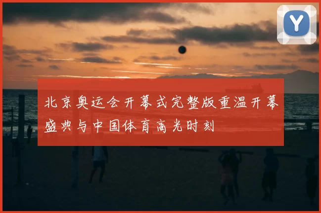 北京奥运会开幕式完整版重温开幕盛典与中国体育高光时刻