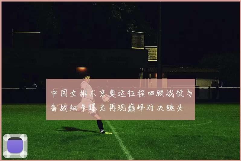 中国女排东京奥运征程回顾战役与备战细节曝光再现巅峰对决镜头