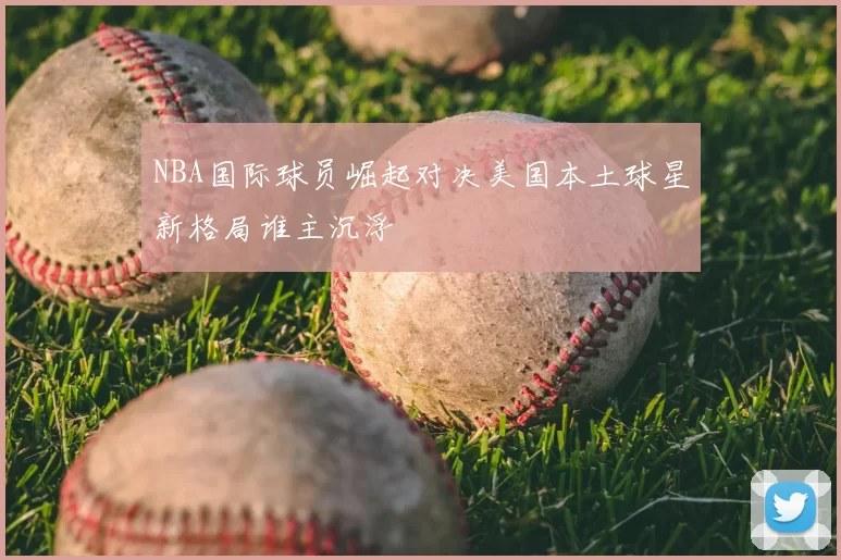 NBA国际球员崛起对决美国本土球星新格局谁主沉浮