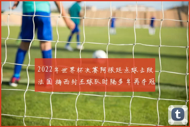 2022年世界杯决赛阿根廷点球击败法国 梅西封王球队时隔多年再夺冠