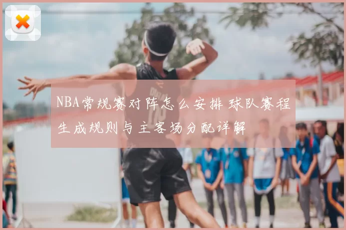 NBA常规赛对阵怎么安排 球队赛程生成规则与主客场分配详解