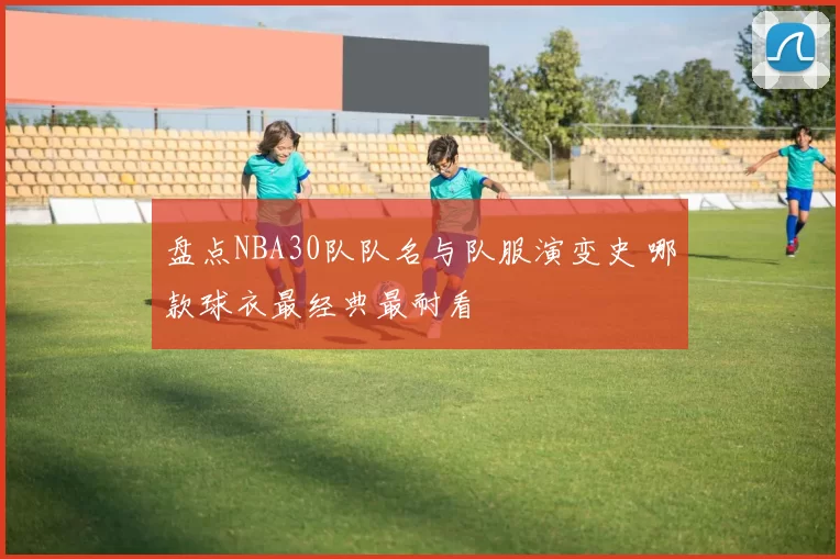 盘点NBA30队队名与队服演变史 哪款球衣最经典最耐看