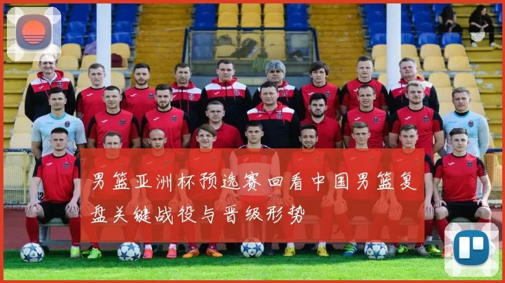 男篮亚洲杯预选赛回看中国男篮复盘关键战役与晋级形势