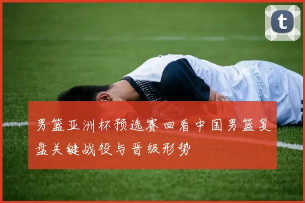 男篮亚洲杯预选赛回看中国男篮复盘关键战役与晋级形势