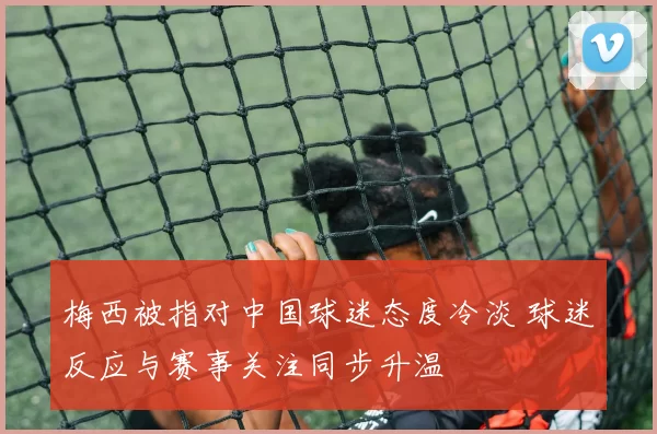 梅西被指对中国球迷态度冷淡 球迷反应与赛事关注同步升温