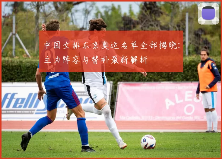 中国女排东京奥运名单全部揭晓：主力阵容与替补最新解析