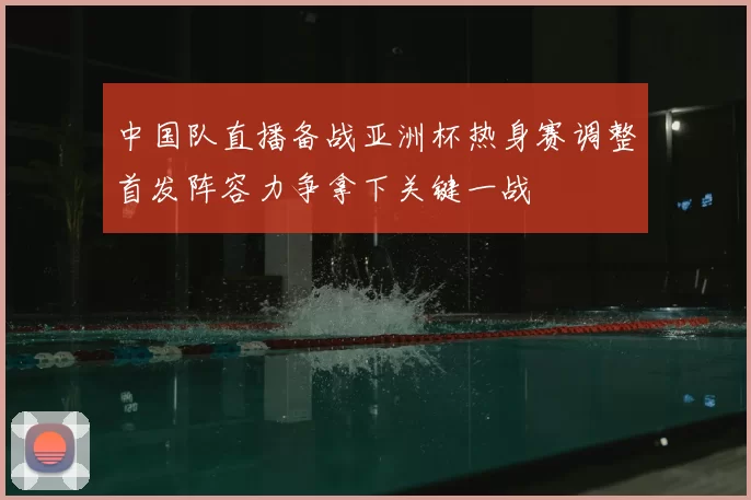 中国队直播备战亚洲杯热身赛调整首发阵容力争拿下关键一战