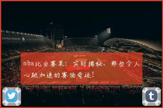 nba比分赛果：实时揭秘，那些令人心跳加速的赛场奇迹！