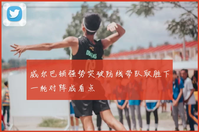 威尔巴顿强势突破防线带队取胜下一轮对阵成看点