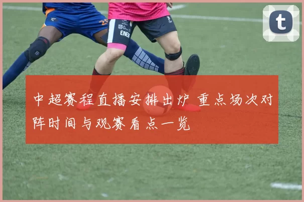 中超赛程直播安排出炉 重点场次对阵时间与观赛看点一览