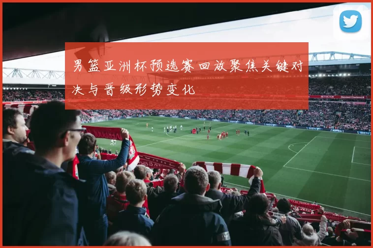 男篮亚洲杯预选赛回放聚焦关键对决与晋级形势变化