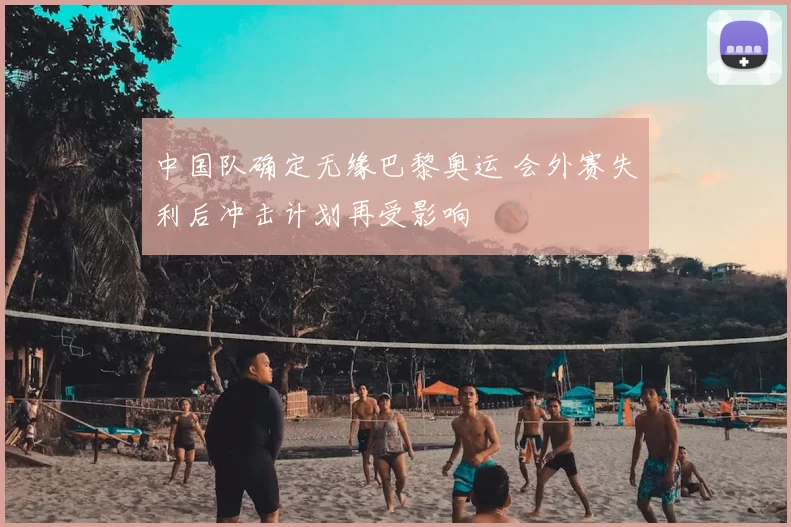 中国队确定无缘巴黎奥运 会外赛失利后冲击计划再受影响