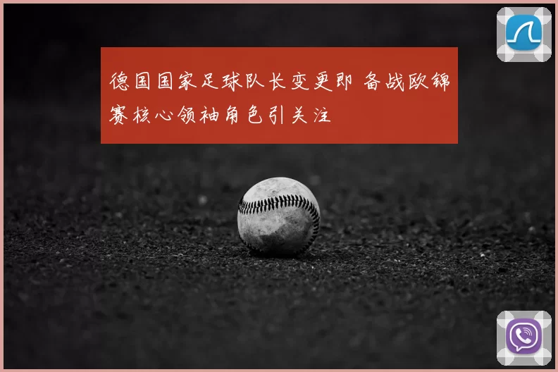 德国国家足球队长变更即 备战欧锦赛核心领袖角色引关注