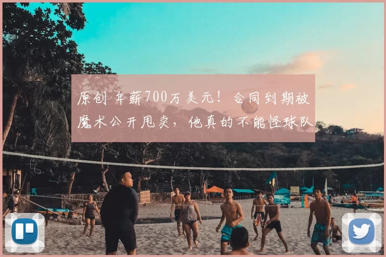 原创 年薪700万美元！合同到期被魔术公开甩卖，他真的不能怪球队无情